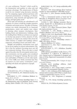 of a new architecture “Sovietic”, which would be               BOROVSKIJ V.M., 1987. Istorija moldavskoj arkhi-
his characteristic such qualities as sober style and       tektury, Kišinev.
economic advantages. The attractiveness of blocks              BULAT V., 2000. Artă şi ideologie. De la “realismul
would be not obtained using decorative materials,          socialist” la “noua sensibilitate”: 1940-2000, Chişinău.
but “by comparing organic architectural forms with             BULAVKA L., 2008. Fenomen sovetskoj kul‘tury.
functional predestination of buildings, of effective       Москва.
                                                               CAŞU I., Comunismul sovietic şi “omul nou” în
proportions, using materials and appropriate tech-
                                                           Basarabia. In: Xenopoliana, Buletin al Fundaţiei Acade-
nology, and high quality work”.                            mice “A.D. Xenopol”, v. 4, nr. 1-4, 219-226.
    These tasks and activities are subordinated to all         COZMA V., 2000. Ideologia comunistă. Iluzii şi
architects. It is done to build the complex transition     realitate. Secolul XX. In: Demistificarea sau remistifi-
of districts and certain sectors. The plan of Chisinau     carea istoriei, Chişinău, 155-163.
territory was strictly determined by its functional            CURŢ P., 1973. Alexei Victorovici Şciusev. Pagini
predestination, streets and markets were subject           din viaţă şi activitate, Chişinău.
to planning urban transport development. Start                 EGGELING V., 1999. Politika i kul‘tura pri
building blocks and administrative buildings, using        Xruščeve i Brežneve. 1953-1970 g., Moskva.
the building block. Moldovan architects are required           FIRSOVA B.М., 2010. Raznomyslie v SSSR i Rossii
to develop type projects. Colors, elements of style,       (1945-2008). Sbornik materialov nauchnoy konferentsii
                                                           15-16 maja 2009 g., Sankt-Peterburg.
decoration, etc. begin to be omitted. Thus, from the
                                                               GORJAYEVA T., 2009. Političeskaja cenzura v
1950s Chisinau is studded with buildings without           SSSR. 1917-1991 g., Moskva.
expression, naturalness, beauty and artistic value.            Iskusstvo Moldavii, 1967. Kišinev.
    Multiple and perfidious mechanisms were used               JAKOVLEVA N., 2002. Vlast‘ i hudožestvennaja
by the Soviet regime for citizens indoctrination. The      intelligencija, Москва.
fact is that the architects becoming more nets fell            КОLOTOVKIN А., 1973. Аrhitektura Sovetskoj
into communist ideology. Those who dare to stand           Moldavii, Moskva.
against the policy then the anti-popular artistic taste-       КPSS o kul‘ture, prosveščenii i nauke, Moskva, 1976.
free construction, very low quality, were considered           NESTEROV T., CARAGAL B., RÎBALCO E.,
promoters of “bourgeois” ideology. But most archi-         2010. Centrul istoric al Chişinăului la începutul seco-
tects and builders of Moldova, as in the other repub-      lului al XX-lea. Repertoriul monumentelor de arhitec-
                                                           tură, Chişinău.
lics of the USSR, were firmly convinced that they
                                                               Protecţia patrimoniului, 2001. Culegere de legi şi
are creators of a new society, “communist”, corre-         convenţii, Chişinău.
sponding with ideals and aspirations of people.                Stranitcy istorii sovetskogo obščestva. Liudi.
                                                           Problemy Fakty. 1989. Moskva.
   Bibliografie:                                               ŞTEFĂNIŢĂ I., 2010. Cartea neagră a patrimo-
                                                           niului cultural al municipiului Chişinău, Chişinău.
   АFANAS’EV К.S., 1978. А. V. ščusev, Moskva.                 URSU V., 2000. Arhitectura R.S.S. Moldoveneşti în
   AUCOUNTIER M., 2001. Realismul socialist, Cluj-         sistemul culturii sovietice (1944-1956). În Analele docto-
Napoca.                                                    ranzilor şi competitorilor, Chişinău, 112-116.
   BOGNIBOV E., 1975. Аrhitektura Moldavii. In:                VERDERY K., 1994. Compromis şi rezistenţă,
Kodry, № 11, 111-117.                                      Bucureşti.
   BOFFA D., 1994. Istorija Sovetskogo Soyza. Т. 2.            VERT N., 1992. Istorija Sovetskogo gosudarstva,
Ot Otečestvennoj vojny do položenija vtoroj mirovoj        Moskva.
deržavy. Stalin i Hruščev. 1941-1964 g., Moskva.               WIGNT M., 1998. Politica de putere, Chişinău.




                                                     – 94 –
 
