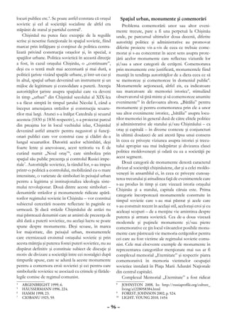 locuri publice etc.4. Se poate astfel constata că oraşul         Spaţiul urban, monumente şi comemorări
sovietic şi cel al societăţii socialiste de altfel era            Problema comemorării unor sau altor eveni-
stăpânit de statul şi partidul central5.                      mente trecute, pare a fi una perpetuă la Chişinău
    Chişinăul nu putea face excepţie de la regulile           unde, pe parcursul ultimelor doua decenii, diferite
scrise şi nescrise funcţionale în spaţiul sovietic, fiind     autorităţi politice şi administrative au promovat
marcat prin înfăţişare şi conţinut de politica centra-        diferite proiecte vis-a-vis de ceea ce trebuie come-
lizată privind construcţia oraşelor şi, în special, a         morat şi s-au concentrat în acest sens asupra prote-
spaţiilor urbane. Politica sovietică în această direcţie      jării acelor monumente care reflectau viziunile lor
a fost, în cazul oraşului Chişinău, o „continuare”,           şi/sau a unor categorii de cetăţeni. Comemorarea
deşi cu o tentă mult mai accentuată şi mai dură, a            prin monumente este justificată, monumentele fiind
politicii ţariste vizând spaţiile urbane, şi într-un caz şi   muniţii în tendinţa autorităţilor de a dicta ceea ce să
în altul, spaţiul urban devenind un instrument şi un          se memoreze şi comemoreze în domeniul public8.
mijloc de legitimare şi consolidare a puterii. Atenţia        Monumentele acţionează, altfel zis, ca indicatoare
autorităţilor ţariste asupra spaţiului care va deveni         sau marcatoare ale memoriei istorice9, stimulând
în timp „urban” din Chişinăul secolului al XIX-lea            observatorul să ţină minte şi să comemoreze anumite
s-a făcut simţită în timpul ţarului Nicolai I, când a         evenimente10 în defavoarea altora. „Bătălia” pentru
început amenajarea străzilor şi construcţia scuaru-           monumente şi pentru comemorarea prin ele a unor
rilor mai largi. Atunci s-a înălţat Catedrala şi scuarul      sau altor evenimente istorice, „bătălia” asupra locu-
acesteia (1830 şi 1836 respectiv), s-a proiectat parcul       rilor memoriei în general dusă de către elitele politice
din preajma lor în locul vechiului izlaz, Chişinăul           şi administrative ale statului şi/sau Chişinăului – ca
devenind astfel atractiv pentru negustori şi funcţi-          oraş şi capitală – în diverse contexte şi conjuncturi
onari publici care vor construi case şi clădiri de-a          în ultimii douăzeci de ani atestă lipsa unui consens
lungul scuarurilor. Datorită acelor schimbări, deşi           în ceea ce priveşte viziunea asupra istoriei şi trecu-
foarte lente şi anevoioase, acest teritoriu va fi de          tului apropiat sau mai îndepărtat şi divizarea clasei
curând numit „Noul oraş”6, care simboliza prin                politice moldoveneşti şi odată cu ea a societăţii pe
spaţiul său public prezenţa şi controlul Rusiei impe-         acest segment.
riale7. Autorităţile sovietice, la rândul lor, s-au impus         Două categorii de monumente denotă caracterul
                                                              divizat al societăţii chişinăuiene, dar şi a celei moldo-
printr-o politică a controlului, mobilizând cu o mare
                                                              veneşti în ansamblul ei, în ceea ce priveşte cunoaş-
intensitate, o varietate de simboluri în peisajul urban
                                                              terea trecutului şi atitudinea faţă de evenimentele care
pentru a legitima şi instituţionaliza ideologia siste-
                                                              s-au produs în timp şi care vizează istoria oraşului
mului revoluţionar. Două dintre aceste simboluri –
                                                              Chişinău şi a statului, capitala căruia este. Prima
denumirile străzilor şi monumentele ridicate apără-
                                                              categorie încorporează monumentele construite în
torilor regimului sovietic în Chişinău – vor constitui        timpul sovietic care s-au mai păstrat şi acele care
subiectul cercetării noastre reflectate în paginile ce        s-au construit recent în acelaşi stil, aceloraşi eroi şi cu
urmează. Şi dacă străzile Chişinăului de astăzi nu            aceleaşi scopuri – de a menţine vie amintirea despre
mai păstrează denumiri care ar aminti de prezenţa de          puterea şi armata sovietică. Cea de-a doua vizează
altă dată a puterii sovietice, nu acelaşi lucru se poate      modestele şi puţinele monumente şi/sau pietre
spune despre monumente. Deşi scoase, în marea                 comemorative ce ţin locul viitoarelor posibile monu-
lor majoritate, din peisajul urban, monumentele               mente care păstrează vie memoria cetăţenilor pentru
care eternizează eroismul ostaşului sovietic şi prin          cei care au fost victime ale regimului sovietic comu-
acesta măreţia şi puterea fostei puteri sovietice, nu au      nist. Cele mai elocvente exemple de monumente în
dispărut definitiv şi constituie subiect de discuţie şi       reprezentarea categoriilor menţionate mai sus ar fi
motiv de divizare a societăţii între cei nostalgici după      complexul memorial „Eternitate” şi respectiv piatra
timpurile apuse, care se adună la aceste monumente            comemorativă în memoria victimelor ocupaţiei
pentru a comemora eroii sovietici şi cei pentru care          sovietice instalată în Piaţa Marii Adunări Naţionale
simbolurile sovietice se asociază cu crimele şi fărăde-       din centrul capitalei.
legile comise de regimul comunist.                                Complexul Memorial „Eternitate” a fost ridicat
4
 	   ARGENBRIGHT 1999, 6.                                     8
                                                               	 JOHNSTON 2008, In: http://russiaprofile.org/culture_
5
 	   HÄUSSERMANN 1996, 224.                                       living/a1228058384.html
6
 	   HAMM 1998, 23.                                           9
                                                               	 FOREST, JOHNSON 2002, p. 524.
7
 	   CIOBANU 1925, 59.                                        10
                                                                	 LIGHT, YOUNG 2010, 1454

                                                        – 96 –
 