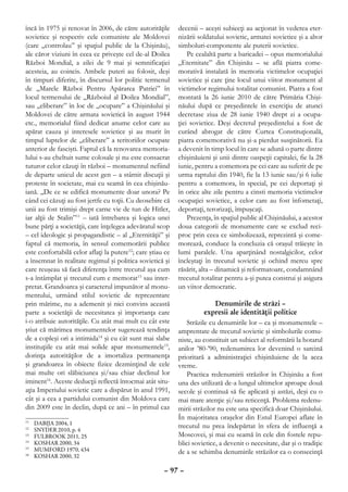 încă în 1975 şi renovat în 2006, de către autorităţile      decenii – aceşti subiecţi au acţionat în vederea eter-
sovietice şi respectiv cele comuniste ale Moldovei          nizării soldatului sovietic, armatei sovietice şi a altor
(care „controlau” şi spaţiul public de la Chişinău),        simboluri-componente ale puterii sovietice.
ale căror viziuni în ceea ce priveşte cel de-al Doilea          Pe cealaltă parte a baricadei – opus memorialului
Război Mondial, a zilei de 9 mai şi semnificaţiei           „Eternitate” din Chişinău – se află piatra come-
acesteia, au coincis. Ambele puteri au folosit, deşi        morativă instalată în memoria victimelor ocupaţiei
în timpuri diferite, în discursul lor politic termenul      sovietice şi care ţine locul unui viitor monument al
de „Marele Război Pentru Apărarea Patriei” în               victimelor regimului totalitar comunist. Piatra a fost
locul termenului de „Războiul al Doilea Mondial”,           montată la 26 iunie 2010 de către Primăria Chişi-
sau „eliberare” în loc de „ocupare” a Chişinăului şi        năului după ce preşedintele în exerciţiu de atunci
Moldovei de către armata sovietică în august 1944           decretase ziua de 28 iunie 1940 drept zi a ocupa-
etc., memorialul fiind dedicat anume celor care au          ţiei sovietice. Deşi decretul preşedintelui a fost de
apărat cauza şi interesele sovietice şi au murit în         curând abrogat de către Curtea Constituţională,
timpul luptelor de „eliberare” a teritoriilor ocupate       piatra comemorativă nu şi-a pierdut susţinătorii. Ea
anterior de fascişti. Faptul că la renovarea memoria-       a devenit în timp locul în care se adună o parte dintre
lului s-au cheltuit sume colosale şi nu este consacrat      chişinăuieni şi unii dintre oaspeţii capitalei, fie la 28
tuturor celor căzuţi în război – monumentul nefiind         iunie, pentru a comemora pe cei care au suferit de pe
de departe unicul de acest gen – a stârnit discuţii şi      urma raptului din 1940, fie la 13 iunie sau/şi 6 iulie
proteste în societate, mai cu seamă în cea chişinău-        pentru a comemora, în special, pe cei deportaţi şi
iană. „De ce se edifică monumente doar unora? Pe            în orice alte zile pentru a cinsti memoria victimelor
când cei căzuţi au fost jertfe cu toţii. Cu deosebire că    ocupaţiei sovietice, a celor care au fost înfometaţi,
unii au fost trimişi drept carne vie de tun de Hitler,      deportaţi, terorizaţi, împuşcaţi.
iar alţii de Stalin”11 – iată întrebarea şi logica unei         Prezenţa, în spaţiul public al Chişinăului, a acestor
bune părţi a societăţii, care înţelegea adevăratul scop     doua categorii de monumente care se exclud reci-
– cel ideologic şi propagandistic – al „Eternităţii” şi     proc prin ceea ce simbolizează, reprezintă şi come-
faptul că memoria, în sensul comemorării publice            morează, conduce la concluzia că oraşul trăieşte în
este confortabilă celor aflaţi la putere12; care ştiau ce   lumi paralele. Una aparţinând nostalgicilor, celor
a însemnat în realitate regimul şi politica sovietică şi    încleştaţi în trecutul sovietic şi ochind mereu spre
care reuşeau să facă diferenţa între trecutul aşa cum       răsărit, alta – dinamică şi reformatoare, condamnând
s-a întâmplat şi trecutul cum e memorat13 sau inter-        trecutul totalitar pentru a-şi putea construi şi asigura
pretat. Grandoarea şi caracterul impunător al monu-         un viitor democratic.
mentului, urmând stilul sovietic de reprezentare
prin mărime, nu a ademenit şi nici convins această                         Denumirile de străzi –
parte a societăţii de necesitatea şi importanţa care                   expresii ale identităţii politice
i-o atribuie autorităţile. Cu atât mai mult cu cât este         Străzile cu denumirile lor – ca şi monumentele –
ştiut că mărimea monumentelor sugerează tendinţa            amprentate de trecutul sovietic şi simbolurile comu-
de a copleşi ori a intimida14 şi cu cât sunt mai slabe      niste, au constituit un subiect al reformării la hotarul
instituţiile cu atât mai solide apar monumentele15,         anilor ’80-’90, redenumirea lor devenind o sarcină
dorinţa autorităţilor de a imortaliza permanenţa            prioritară a administraţiei chişinăuiene de la acea
şi grandoarea în obiecte fizice dezminţind de cele          vreme.
mai multe ori slăbiciunea şi/sau chiar declinul lor             Practica redenumirii străzilor în Chişinău a fost
iminent16. Aceste deducţii reflectă întocmai atât situ-     una des utilizată de-a lungul ultimelor aproape două
aţia Imperiului sovietic care a dispărut în anul 1991,      secole şi continuă să fie aplicată şi astăzi, deşi cu o
cât şi a cea a partidului comunist din Moldova care         mai mare atenţie şi/sau reticenţă. Problema redenu-
din 2009 este în declin, după ce ani – în primul caz        mirii străzilor nu este una specifică doar Chişinăului.
                                                            În majoritatea oraşelor din Estul Europei aflate în
11
  	   DABIJA 2004, 1
12
  	   SNYDER 2010, p. 4
                                                            trecutul nu prea îndepărtat în sfera de influenţă a
13
  	   FULBROOK 2011, 25                                     Moscovei, şi mai cu seamă în cele din fostele repu-
14
  	   KOSHAR 2000, 34                                       blici sovietice, a devenit o necesitate, dar şi o tradiţie
15
  	   MUMFORD 1970, 434                                     de a se schimba denumirile străzilor ca o consecinţă
16
  	   KOSHAR 2000, 32

                                                      – 97 –
 