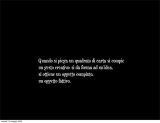 Quando si piega un quadrato di carta si compie
                         un gesto creativo: si dà forma ad un'idea,
                         si ottiene un oggetto compiuto,
                         un oggetto fattivo.




martedì 19 maggio 2009
 