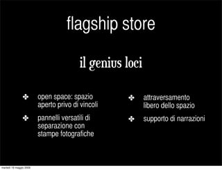 flagship store

                                         il genius loci

                ✤        open space: spazio        ✤      attraversamento
                         aperto privo di vincoli          libero dello spazio
                ✤        pannelli versatili di     ✤      supporto di narrazioni
                         separazione con
                         stampe fotografiche



martedì 19 maggio 2009
 