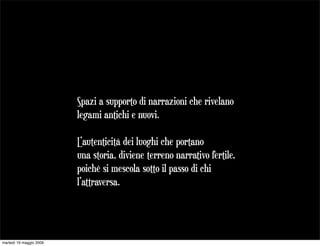 Spazi a supporto di narrazioni che rivelano
                         legami antichi e nuovi.

                         L’autenticità dei luoghi che portano
                         una storia, diviene terreno narrativo fertile,
                         poichè si mescola sotto il passo di chi
                         l’attraversa.




martedì 19 maggio 2009
 