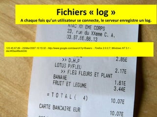 Fichiers « log » A chaque fois qu’un utilisateur se connecte, le serveur enregistre un log. 123.45.67.89 - 25/Mar/2007 10:15:32 - http://www.google.com/search?q=flowers -  Firefox 2.0.0.7; Windows NT 5.1 - dac465aa86edd2dc  
