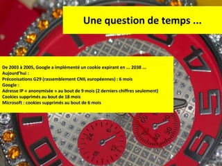 Une question de temps ... De 2003 à 2005, Google a implémenté un cookie expirant en ... 2038 ... Aujourd’hui :  Préconisations G29 (rassemblement CNIL européennes) : 6 mois Google :  Adresse IP « anonymisée » au bout de 9 mois (2 derniers chiffres seulement) Cookies supprimés au bout de 18 mois Microsoft : cookies supprimés au bout de 6 mois 