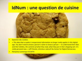 IdNum : une question de cuisine Question des Cookies «  This idea that a cookie is nonpersonal information no longer really applies in this digital age. You don't need to know a person's name to know a person — to understand their likes and their dislikes, the contents of what they read, what they put in their shopping cart. It's really personal now.  » Jeff Chester, directeur exécutif du Center for Digital Democracy Personna numerique VS DATA 