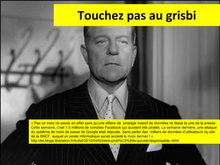 Touchez pas au grisbi « Pas un mois ne passe en effet sans qu’une affaire de  piratage massif de données ne fasse la une de la presse.  Cette semaine , c’est 1,5 millions de comptes Facebook qui auraient été piratés.  La semaine dernière , une attaque  du système de mots de passe de Google était déjouée. Sans parler des  milliers de données d’utilisateurs du site  de la SNCF, auquel un pirate informatique aurait accédé  le mois dernier  ! » http://loi.blogs.liberation.fr/dufief/2010/04/fichiers-pirat%C3%A9s-qui-est-responsable-.html 