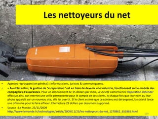 Les nettoyeurs du net Agences regroupant (en général) : informaticiens, juristes & communiquants. «  Aux Etats-Unis, la gestion de  "e-reputation"  est en train de devenir une industrie, fonctionnant sur le modèle des compagnies d'assurances . Pour un abonnement de 15 dollars par mois, la société californienne  Reputation Defender  effectue ainsi sur Internet une veille permanente pour le compte de ses clients. A chaque fois que leur nom ou leur photo apparaît sur un nouveau site, elle les avertit. Si le client estime que ce contenu est dérangeant, la société lance une offensive pour le faire effacer. Elle facture 29 dollars par document supprimé. Source : Le Monde. 23/11/2009  http://www.lemonde.fr/technologies/article/2009/11/23/les-nettoyeurs-du-net_1270862_651865.html   