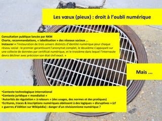 Les vœux (pieux) : droit à l’oubli numérique Consultation publique lancée par NKM Charte, recommandations, « labellisation » des réseaux sociaux ... Instaurer «  l’instauration de trois univers distincts d’identité numérique pour chaque réseau social : le premier garantissant l’anonymat complet, le deuxième s’appuyant sur une collecte de données par certificat numérique, et le troisième dans lequel l’internaute devra décliner avec précision son état civil exact. » Mais ... Contexte technologique international Contexte juridique « mondialisé » Autorités de régulation « à rebours » (des usages, des normes et des pratiques) Ecritures, traces & inscriptions numériques obéissent à des logiques « disruptives » (cf « guerres d’édition sur Wikipédia) : danger d’un révisionnisme numérique ? 