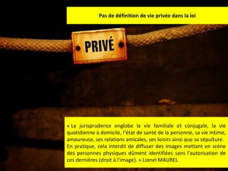 Pas de définition de vie privée dans la loi « La jurisprudence englobe la vie familiale et conjugale, la vie quotidienne à domicile, l’état de santé de la personne, sa vie intime, amoureuse, ses relations amicales, ses loisirs ainsi que sa sépulture. En pratique, cela interdit de diffuser des images mettant en scène des personnes physiques dûment identifiées sans l'autorisation de ces dernières (droit à l’image). » Lionel MAUREL 