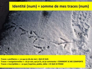 Identité (num) = somme de mes traces (num) Traces « profilaires » : ce que je dis de moi = QUI JE SUIS Traces « navigationnelles » : où je vais, qui je lis, où je commente = COMMENT JE ME COMPORTE Traces « inscriptibles » : ce que j’exprime, publie, édite = CE QUE JE PENSE 