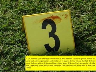 « Les hommes vont chercher l’information à deux endroits : dans les grands médias ou dans tout autre organisation centralisée (…) et auprès de leur réseau familial, de leurs amis, de leurs voisins, de leurs collègues. Nous avons déjà numérisés les premiers. (…) Ce que Zuckerberg essaie de faire avec Facebook, c’est de numériser les seconds. » New-York Times 