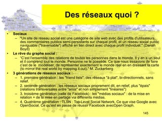 Des réseaux quoi ? Sociaux "Un site de réseau social est une catégorie de site web avec des profils d'utilisateurs, des commentaires publics semi-persistants sur chaque profil, et un réseau social public naviguable ("traversable") affiché en lien direct avec chaque profil individuel." (Danah Boyd) Le r êve du graphe social : “ C’est l’ensemble des relations de toutes les personnes dans le monde. Il y en a un seul et il comprend tout le monde. Personne ne le possède. Ce que nous essayons de faire c’est de le  modéliser, de représenter exactement le monde réel en en dressant la carte (to mirror the real world by mapping it out).” M. Zuckerberg 3 générations de réseaux sociaux : 1. première génération : les "friend lists", des réseaux "à plat", bi-directionnels, sans relief. 2. seconde génération : les réseaux sociaux proprement dit, en relief, plus "épais" (relations transversales entre "amis" et non simplement "linéaires") 3. troisième génération (celle de Facebook) : les "médias sociaux" : de la mise en relation + de la mise en partage via différents médias. 4. Quatrième génération : TLSN : Top-Level Social Network. Ce que vise Google avec OpenSocial. Ce qu’est en passe de réussir Facebook avecOpen Graph. 