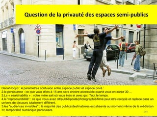 Question de la privauté des espaces semi-publics Danah Boyd : 4 paramètres confusion entre espace public et espace privé :  la persistance : ce que vous dîtes à 15 ans sera encore accessible quand vous en aurez 30 ... La « searchability » : votre mère sait où vous êtes et avec qui. Tout le temps. la "reproductibilité" : ce que vous avez dit/publié/posté/photographié/filmé peut être recopié et replacé dans un univers de discours totalement différent. les "audiences invisibles" : la majorité des publics/destinataires est absente au moment même de la médiation => temporalité numérique particulière. 