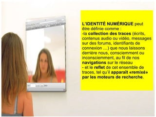 L’IDENTITÉ NUMÉRIQUE  peut être définie comme :  la  collection des traces  (écrits, contenus audio ou vidéo, messages sur des forums, identifiants de connexion …) que nous laissons derrière nous, consciemment ou inconsciemment, au fil de nos  navigations  sur le réseau et le  reflet  de cet ensemble de traces, tel qu’il  apparaît «remixé» par les moteurs de recherche . 