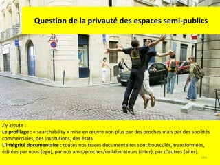 Question de la privauté des espaces semi-publics J’y ajoute : Le profilage :  « searchability » mise en œuvre non plus par des proches mais par des sociétés commerciales, des institutions, des états L’intégrité documentaire :  toutes nos traces documentaires sont bousculés, transformées, éditées par nous (ego), par nos amis/proches/collaborateurs (inter), par d’autres (alter). 