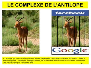 LE COMPLEXE DE L’ANTILOPE «  L’antilope qui court dans les plaines d’Afrique ne peut être considérée comme un document …  Mais si elle est capturée… et devient un objet d’études, on la considère alors comme un document. Elle devient une preuve physique. » Suzanne Briet 