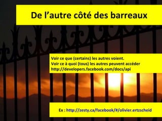 De l’autre côté des barreaux Ex :  http://zesty.ca/facebook/#/olivier.ertzscheid   Voir ce que (certains) les autres voient.  Voir ce à quoi (tous) les autres peuvent accéder http://developers.facebook.com/docs/api 
