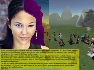 Après l’adressage des documents, après leur niveau de granularité (de plus en plus fin), la principale question que pose ce nouvel âge est celle de la sociabilité et du caractère indexable, remixable de notre identité numérique et des traces qu’elle laisse sur le réseau.  Dans ces mondes et ces réseaux virtuels, chacun peut donner les informations qu’il souhaite. Et ces informations peuvent indistinctement relever de notre sphère publique (notre métier par exemple), de notre sphère privée (nos relations, nos amis), enfin et surtout de notre sphère intime (nos préférences politiques, sexuelles ou religieuses). De plus en plus de sites de réseaux sociaux « ouvrent » l’immense catalogue des individualités humaines qui les composent à l’indexation par les moteurs de recherche. Ce qui pose nécessairement la question de la pertinence des profils humains. SOURCE :  http://affordance.typepad.com/mon_weblog/2007/11/bienvenue-dans.html   