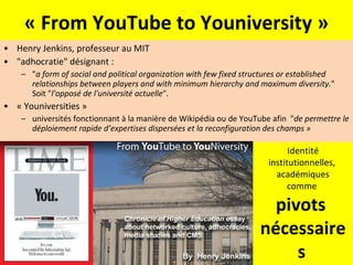 « From YouTube to Youniversity » Henry Jenkins, professeur au MIT "adhocratie" désignant :  " a form of social and political organization with few fixed structures or established relationships between players and with minimum hierarchy and maximum diversity. " Soit " l'opposé de l'université actuelle ".  « Youniversities » universités fonctionnant à la manière de Wikipédia ou de YouTube afin  " de permettre le déploiement rapide d’expertises dispersées et la reconfiguration des champs » Identité institutionnelles,  académiques comme  pivots  nécessaires   de ces expertises dispersées 