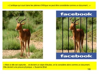 « L’antilope qui court dans les plaines d’Afrique ne peut être considérée comme un document…» « Mais si elle est capturée… et devient un objet d’études, on la considère alors comme un document.  Elle devient une preuve physique. » Suzanne Briet 