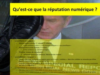 Qu’est-ce que la réputation numérique ? La confiance se « gagne » Relation duale (individu    individu    collectif) Je fais confiance « à Mr X », « aux hommes politiques », « aux scientifiques » Relation désincarnée (individu    entité) Je fais confiance « au paiement en ligne » Premier niveau de complexité :  Différents niveaux de confiance. Hiérarchie des niveaux La crédibilité « s’acquiert » On fait davantage confiance aux experts parce qu’ils sont « crédibles ». Mais être crédible ne nécessite pas d’être expert, ni même d’être reconnu comme tel.  Première faille dans le système de la « confiance dans le conseil » : cette faille n’échappera pas aux sites marchands qui vont s’y engouffrer. La réputation se « construit » et se « déconstruit » Des trois, c’est la notion la plus faible, la moins dense, la plus volatile.  Pourtant c’est la notion centrale qui supplante les deux autres aujourd’hui dans le contexte actuel de l’économie de l’accès.  