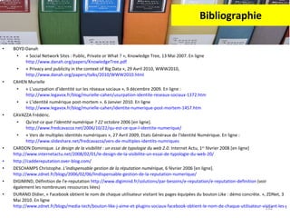 Bibliographie BOYD Danah « Social Network Sites : Public, Private or What ? », Knowledge Tree, 13 Mai 2007. En ligne  http://www.danah.org/papers/KnowledgeTree.pdf   « Privacy and publicity in the context of Big Data », 29 Avril 2010, WWW2010,  http://www.danah.org/papers/talks/2010/WWW2010.html   CAHEN Murielle « L’usurpation d’identité sur les réseaux sociaux », 9 décembre 2009. En ligne :  http://www.legavox.fr/blog/murielle-cahen/usurpation-identite-reseaux-sociaux-1372.htm   « L’identité numérique post-mortem ». 6 Janvier 2010. En ligne  http://www.legavox.fr/blog/murielle-cahen/identite-numerique-post-mortem-1457.htm   CAVAZZA Frédéric.  Qu’est-ce que l’identité numérique ? 22  octobre 2006 [en ligne].  http://www.fredcavazza.net/2006/10/22/qu-est-ce-que-l-identite-numerique/ « Vers de multiples identités numériques », 27 Avril 2009, Etats Généraux de l’Identité Numérique. En ligne :  http://www.slideshare.net/fredcavazza/vers-de-multiples-identits-numriques   CARDON Dominique.  Le design de la visibilité : un essai de typologie du web 2.0.  Internet Actu, 1 er  février 2008 [en ligne] http://www.internetactu.net/2008/02/01/le-design-de-la-visibilite-un-essai-de-typologie-du-web-20/ http://caddereputation.over-blog.com/   DESCHAMPS Christophe.  L’indispensable gestion de la réputation numérique,  6 février 2006 [en ligne].  http://www.zdnet.fr/blogs/2006/02/06/lindispensable-gestion-de-la-reputation-numerique/ DIGIMIND, Définition de l’e-reputation  http://www.digimind.fr/solutions/par-besoins/e-reputation/e-reputation-definition  (voir également les nombreuses ressources liées) DURAND Didier, « Facebook obtient le nom de chaque utilisateur visitant les pages équipées du bouton Like : démo concrète. », ZDNet, 3 Mai 2010. En ligne  http://www.zdnet.fr/blogs/media-tech/bouton-like-j-aime-et-plugins-sociaux-facebook-obtient-le-nom-de-chaque-utilisateur-visitant-les-pages-equipees-demo-concrete-39751334.htm 