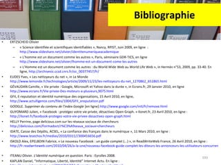 Bibliographie ERTZSCHEID Olivier  « Science identifiée et scientifiques identifiables », Nancy, RPIST, Juin 2009, en ligne  :  http://www.slideshare.net/olivier/identitenumeriqueacademique   « L’homme est un document comme les autres », Paris, séminaire GDR-TICS, en ligne  http://www.slideshare.net/olivier/lhomme-est-un-document-come-les-autres   « L’Homme est un document comme les autres : du World Wide Web au World Life Web », in Hermès n°53, 2009, pp. 33-40. En ligne,  http://archivesic.ccsd.cnrs.fr/sic_00377457/fr/ EUDES Yves, « Les nettoyeurs du net », in Le Monde  http://www.lemonde.fr/technologies/article/2009/11/23/les-nettoyeurs-du-net_1270862_651865.html   GÉVAUDAN Camille, « Vie privée : Google, Microsoft et Yahoo dans la durée », in Ecrans.fr, 29 Janvier 2010, en ligne  http://www.ecrans.fr/Vie-privee-Des-moteurs-a-plusieurs,9075.html   GFII, E-reputation et identité numérique des organisations, 15 Avril 2010, en ligne,  http://www.actulligence.com/files/1004/GFII_ereputation.pdf   GOOGLE.  Supprimer du contenu de l'index Google  [en ligne]. http://www.google.com/intl/fr/remove.html GUYOMARD Julien, « Facebook : protégez votre vie privée, désactivez Open Graph. » Ilonet.fr, 23 Avril 2010, en ligne :  http://ilonet.fr/facebook-protegez-votre-vie-privee-desactivez-open-graph.html   HELLY Perrine, page delicious.com sur les réseaux sociaux de chercheurs http://delicious.com/Formadoct/r%C3%A9seaux_sociaux+chercheurs IDATE, Caisse des Dépôts, ACSEL, « La confiance des français dans le numérique », 11 Mars 2010, en ligne :  http://www.lesechos.fr/medias/2010/0311//300416656.pdf   ISKOLD Alex, EPELBOIN Fabrice, « Le nouveau Facebook : un guide complet (...) », in ReadWriteWeb France, 26 Avril 2010, en ligne :  http://fr.readwriteweb.com/2010/04/26/a-la-une/nouveau-facebook-guide-complet-les-diteurs-les-annonceurs-les-utilisateurs-concurrence/   ITEANU Olivier.  L'identité numérique en question.  Paris : Eyrolles 2008. KAPLAN Daniel, “Informatique, Liberté, Identité” Internet Actu. En ligne :  http://www.internetactu.net/2010/04/27/informatique-libertes-identites/   