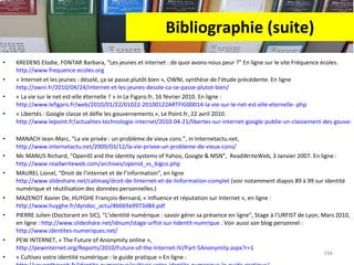 Bibliographie (suite) KREDENS Elodie, FONTAR Barbara, “Les jeunes et internet : de quoi avons-nous peur ?” En ligne sur le site Fréquence écoles.  http://www.frequence-ecoles.org   « Internet et les jeunes : désolé, ça se passe plutôt bien », OWNI, synthèse de l’étude précédente. En ligne  http://owni.fr/2010/04/24/internet-et-les-jeunes-desole-ca-se-passe-plutot-bien/   « La vie sur le net est-elle éternelle ? » in Le Figaro.fr, 16 février 2010. En ligne :  http://www.lefigaro.fr/web/2010/01/22/01022-20100122ARTFIG00014-la-vie-sur-le-net-est-elle-eternelle-.php   « Libertés : Google classe et défie les gouvernements », Le Point.fr, 22 avril 2010.  http://www.lepoint.fr/actualites-technologie-internet/2010-04-21/libertes-sur-internet-google-publie-un-classement-des-gouvernements/1387/0/446551   MANACH Jean-Marc, “La vie privée : un problème de vieux cons.”, in Internetactu.net,  http://www.internetactu.net/2009/03/12/la-vie-privee-un-probleme-de-vieux-cons/   Mc MANUS Richard, “OpenID and the identity systems of Yahoo, Google & MSN”,  ReadWriteWeb, 3 Janvier 2007. En ligne :  http://www.readwriteweb.com/archives/openid_vs_bigco.php   MAUREL Lionel, “Droit de l’internet et de l’information”, en ligne  http://www.slideshare.net/calimaq/droit-de-linternet-et-de-linformation-complet  (voir notamment diapos 89 à 99 sur identité numérique et réutilisation des données personnelles.) MAZENOT Xavier De, HUYGHE François-Bernard, « Influence et réputation sur Internet », en ligne :  http://www.huyghe.fr/dyndoc_actu/4b669a9973d84.pdf   PIERRE Julien (Doctorant en SIC), “L’identité numérique : savoir gérer sa présence en ligne”, Stage à l’URFIST de Lyon, Mars 2010, en ligne :  http://www.slideshare.net/idnum/stage-urfist-sur-lidentit-numrique  . Voir aussi son blog personnel :  http://www.identites-numeriques.net/ PEW INTERNET, « The Future of Anonymity online »,  http://pewinternet.org/Reports/2010/Future-of-the-Internet-IV/Part-5Anonymity.aspx?r=1   « Cultivez votre identité numérique : le guide pratique » En ligne :  http://youontheweb.fr/identite-numerique/cultivez-votre-identite-numerique-le-guide-pratique/   