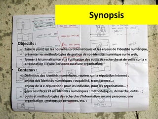 Synopsis Objectifs :  Faire le point sur les nouvelles problématiques et les enjeux de l’identité numérique,  présenter les méthodologies de gestion de son identité numérique sur le web,  former à la connaissance et à l'utilisation des outils de recherche et de veille sur la « e-réputation » d’une personne ou d’une organisation. Contenus :  Définition des identités numériques, repères sur la réputation internet ; enjeux des identités numériques : traçabilité, transparence…; enjeux de la e-réputation : pour les individus, pour les organisations… ; gérer ses traces et ses identités numériques : méthodologies, démarche, outils… ; outils et méthodologies de recherche d’information sur une personne, une organisation : moteurs de personnes, etc. ; 