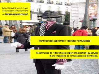 Collections de traces (...) que nous laissons consciemment ou   inconsciemment Identifications (et parfois « identités ») INVISIBLES Machineries de l’identification (personnalisation) au service d’une ingénierie de la transparence identitaire. 