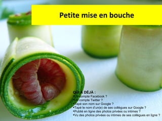 Petite mise en bouche QUI À DÉJÀ :  Un compte Facebook ? Un compte Twitter ? Tapé son nom sur Google ? Tapé le nom d’un(e) de ses collègues sur Google ? Publié en ligne des photos privées ou intimes ? Vu des photos privées ou intimes de ses collègues en ligne ? 