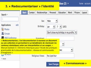 « Connaissances » 3. « Redocumentariser » l’identité «  Redocumentariser, c’est documentariser à nouveau un document ou une collection en permettant à un bénéficiaire de réarticuler les contenus sémiotiques selon son interprétation et ses usages.  »  Manuel Zacklad in « Eléments théoriques pour l’étude des pratiques grand public de la documentarisation : réseaux et communautés d’imaginaire » 