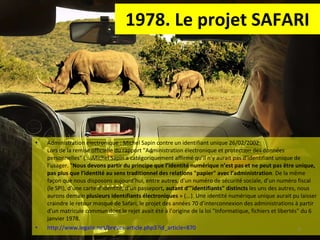 1978. Le projet SAFARI Administration électronique : Michel Sapin contre un identifiant unique 26/02/2002  Lors de la remise officielle du rapport "Administration électronique et protection des données personnelles" (...)Michel Sapin a catégoriquement affirmé qu’il n’y aurait pas d’identifiant unique de l’usager. " Nous devons partir du principe que l’identité numérique n’est pas et ne peut pas être unique, pas plus que l’identité au sens traditionnel des relations "papier" avec l’administration . De la même façon que nous disposons aujourd’hui, entre autres, d’un numéro de sécurité sociale, d’un numéro fiscal (le SPI), d’une carte d’identité, d’un passeport , autant d’"identifiants" distincts  les uns des autres, nous aurons demain  plusieurs identifiants électroniques  » (...). Une identité numérique unique aurait pu laisser craindre le retour masqué de Safari, le projet des années 70 d’interconnexion des administrations à partir d’un matricule commun dont le rejet avait été à l’origine de la loi "Informatique, fichiers et libertés" du 6 janvier 1978.  http://www.legalis.net/breves-article.php3?id_article=870   