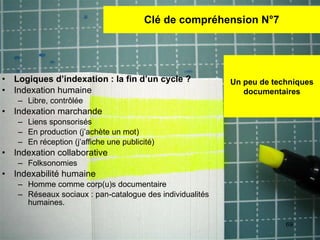 Clé de compréhension N°7 Logiques d’indexation : la fin d’un cycle ? Indexation humaine Libre, contr ôlée Indexation marchande  Liens sponsorisés En production (j’achète un mot)  En réception (j’affiche une publicité) Indexation collaborative Folksonomies Indexabilité humaine Homme comme corp(u)s documentaire Réseaux sociaux : pan-catalogue des individualités humaines. Un peu de techniques documentaires 