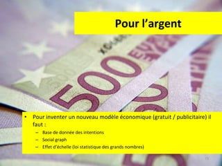 Pour l’argent Pour inventer un nouveau modèle économique (gratuit / publicitaire) il faut :  Base de donnée des intentions Social graph Effet d’échelle (loi statistique des grands nombres) 