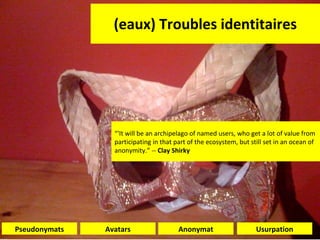 (eaux) Troubles identitaires Usurpation Avatars Pseudonymats Anonymat “ 'It will be an archipelago of named users, who get a lot of value from participating in that part of the ecosystem, but still set in an ocean of anonymity.” --  Clay Shirky 