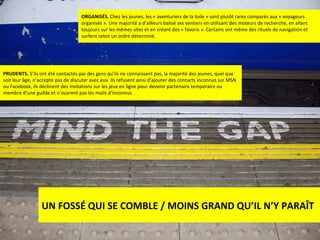 ORGANISÉS.  Chez les jeunes, les « aventuriers de la toile » sont plutôt rares comparés aux « voyageurs organisés ». Une majorité a d’ailleurs balisé ses sentiers en utilisant des moteurs de recherche, en allant toujours sur les mêmes sites et en créant des « favoris ». Certains ont même des rituels de navigation et surfent selon un ordre déterminé. PRUDENTS.  S’ils ont été contactés par des gens qu’ils ne connaissent pas, la majorité des jeunes, quel que soit leur âge, n’accepte pas de discuter avec eux. Ils refusent ainsi d’ajouter des contacts inconnus sur MSN ou Facebook, ils déclinent des invitations sur les jeux en ligne pour devenir partenaire temporaire ou membre d’une guilde et n’ouvrent pas les mails d’inconnus UN FOSSÉ QUI SE COMBLE / MOINS GRAND QU’IL N’Y PARAÎT 