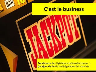 C’est le business Pot de terre  des législations nationales contre  ... (jack)pot de fer  de la dérégulation des marchés 