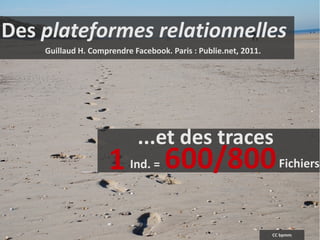 Des plateformes relationnelles
    Guillaud H. Comprendre Facebook. Paris : Publie.net, 2011.




                            ...et des traces
                     1    Ind. =    600/800                        Fichiers




                                                                 CC bpmm
 