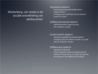 Impulsieve stadium Impulsief gedrag/ afhankelijkheid en volgzaamheid  (overgang van kindertijd naar dit stadium tussen 8-11 jaar) Zelfbeschermende stadium zelfredzaamheid, opportunisme (tot ongeveer 14 jaar) Conformistich stadium Aanpassing gelijkheid wederkerigheid (overgang naar dit stadium tussen 12-14 jaar piek op ongeveer 16 jaar) Zelfbewuste stadium eigenheid, tolerantie (vanaf ongeveer 16 jaar overgang naar dit stadium ) Tussen de 21 en 25 jaar zit 75% van de mensen en het zelfbewuste stadium Westerberg: vier stadia in de sociale ontwikkeling van adolescenten 