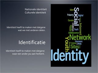 Nationale identiteit Culturele identiteit Identiteit heeft te maken met datgene wat we met anderen delen. Identificatie Identiteit heeft te maken met datgene waar een ander jou aan herkent. 