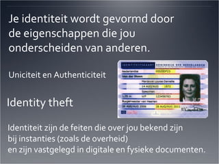 Je identiteit wordt gevormd door de eigenschappen die jou  onderscheiden van anderen. Uniciteit en Authenticiteit Identity theft  Identiteit zijn de feiten die over jou bekend zijn  bij instanties (zoals de overheid)  en zijn vastgelegd in digitale en fysieke documenten.  