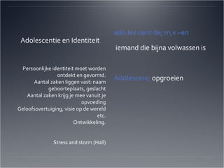 Adolescentie en Identiteit ado·les·cent de; m,v –en iemand die bijna volwassen is Adolescere;  opgroeien Persoonlijke identiteit moet worden ontdekt en gevormd. Aantal zaken liggen vast: naam geboorteplaats, geslacht Aantal zaken krijg je mee vanuit je opvoeding Geloofsovertuiging, visie op de wereld etc. Ontwikkeling. Stress and storm (Hall) 