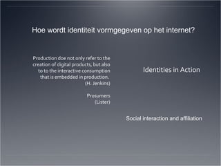 Production doe not only refer to the creation of digital products, but also to to the interactive consumption that is embedded in production.  (H. Jenkins) Prosumers (Lister) Identities in Action Hoe wordt identiteit vormgegeven op het internet? Social interaction and affiliation 