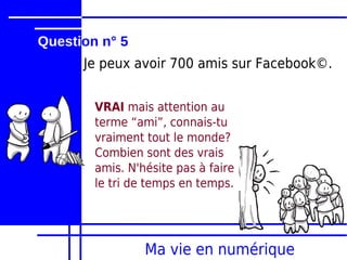 Question n° 5
      Je peux avoir 700 amis sur Facebook©.


        VRAI mais attention au
        terme “ami”, connais-tu
        vraiment tout le monde?
        Combien sont des vrais
        amis. N'hésite pas à faire
        le tri de temps en temps.




                 Ma vie en numérique
 
