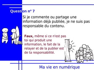 Question n° 7
      Si je commente ou partage une
      information déjà publiée, je ne suis pas
      responsable du contenu.

       Faux, même si ce n'est pas
       toi qui produit une
       information, le fait de la
       relayer et de la publier est
       de ta responsabilité.



                 Ma vie en numérique
 
