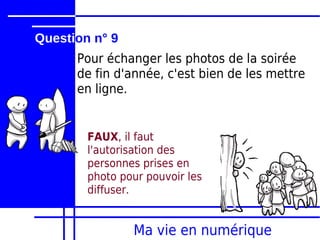 Question n° 9
      Pour échanger les photos de la soirée
      de fin d'année, c'est bien de les mettre
      en ligne.


        FAUX, il faut
        l'autorisation des
        personnes prises en
        photo pour pouvoir les
        diffuser.


                Ma vie en numérique
 