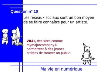 Question n° 10
      Les réseaux sociaux sont un bon moyen
      de se faire connaître pour un artiste.



        VRAI, des sites comme
        mymajorcompany©
        permettent à des jeunes
        artistes de trouver un public.



                 Ma vie en numérique
 