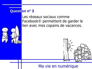 Question n° 3
      Les réseaux sociaux comme
      Facebook© permettent de garder le
      lien avec mes copains de vacances.




                Ma vie en numérique
 