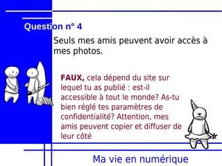 Question n° 4
      Seuls mes amis peuvent avoir accès à
      mes photos.

        FAUX, cela dépend du site sur
        lequel tu as publié : est-il
        accessible à tout le monde? As-tu
        bien réglé tes paramètres de
        confidentialité? Attention, mes
        amis peuvent copier et diffuser de
        leur côté


                Ma vie en numérique
 